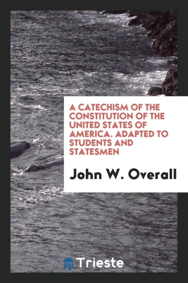 A Catechism of the Constitution of the United States of America. Adapted to Students and Statesmen