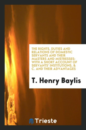 The Rights, Duties and Relations of Domestic Servants and Their Masters and Mistresses: With a Short Account of Servants' Institutions, & C. And Their Advantages