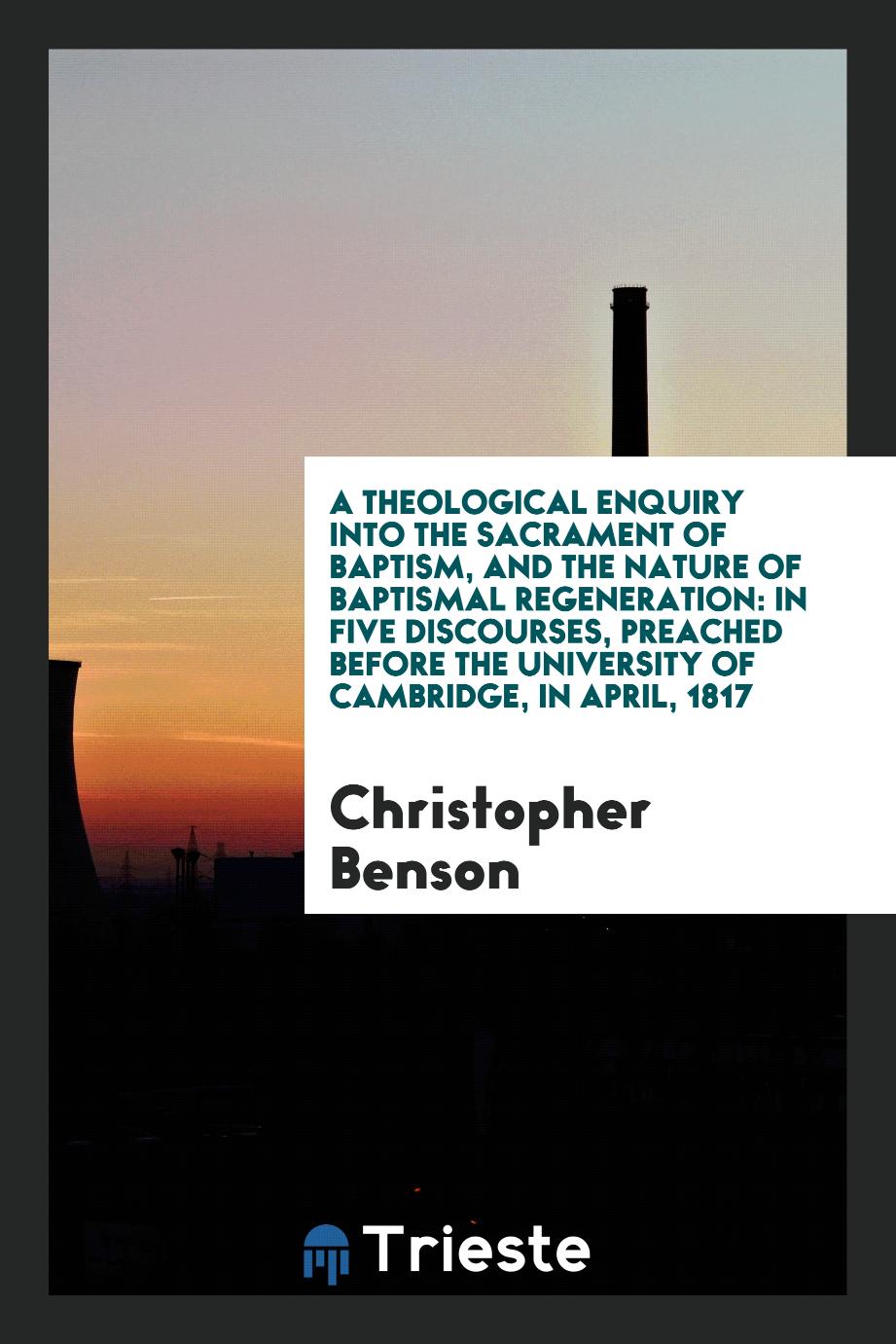 A Theological Enquiry into the Sacrament of Baptism, and the Nature of Baptismal Regeneration: In Five Discourses, Preached Before the University of Cambridge, in April, 1817