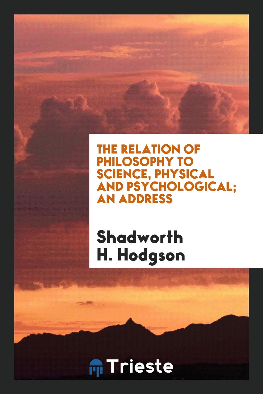 The relation of philosophy to science, physical and psychological; an address