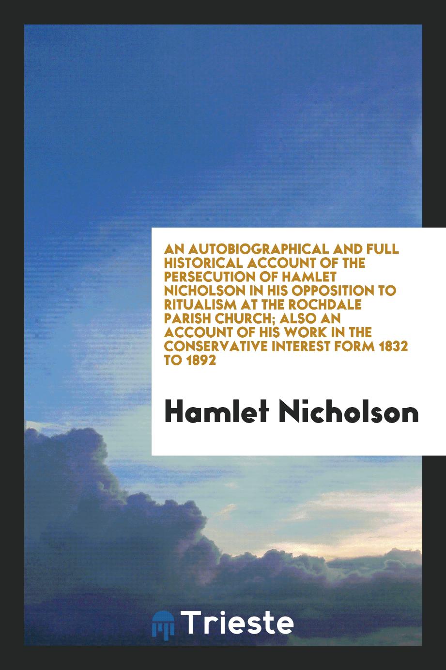 An Autobiographical and Full Historical Account of the Persecution of Hamlet Nicholson in His Opposition to Ritualism at the Rochdale Parish Church; Also an Account of His Work in the Conservative Interest form 1832 to 1892