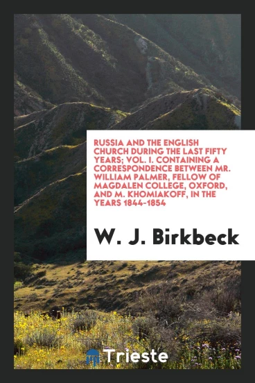 Russia and the English church during the last fifty years; Vol. I. Containing a correspondence between Mr. William Palmer, fellow of Magdalen college, Oxford, and M. Khomiakoff, in the years 1844-1854