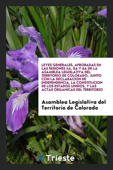 Leyes Generales, Aprobadas en las Sesiones 4a, 5a y 6a de la Asamblea Legislativa del Territorio de Colorado, Junto con la Declaracion de Independencia, la Constitucion de los Estados Unidos, y las Actas Organicas del Territorio