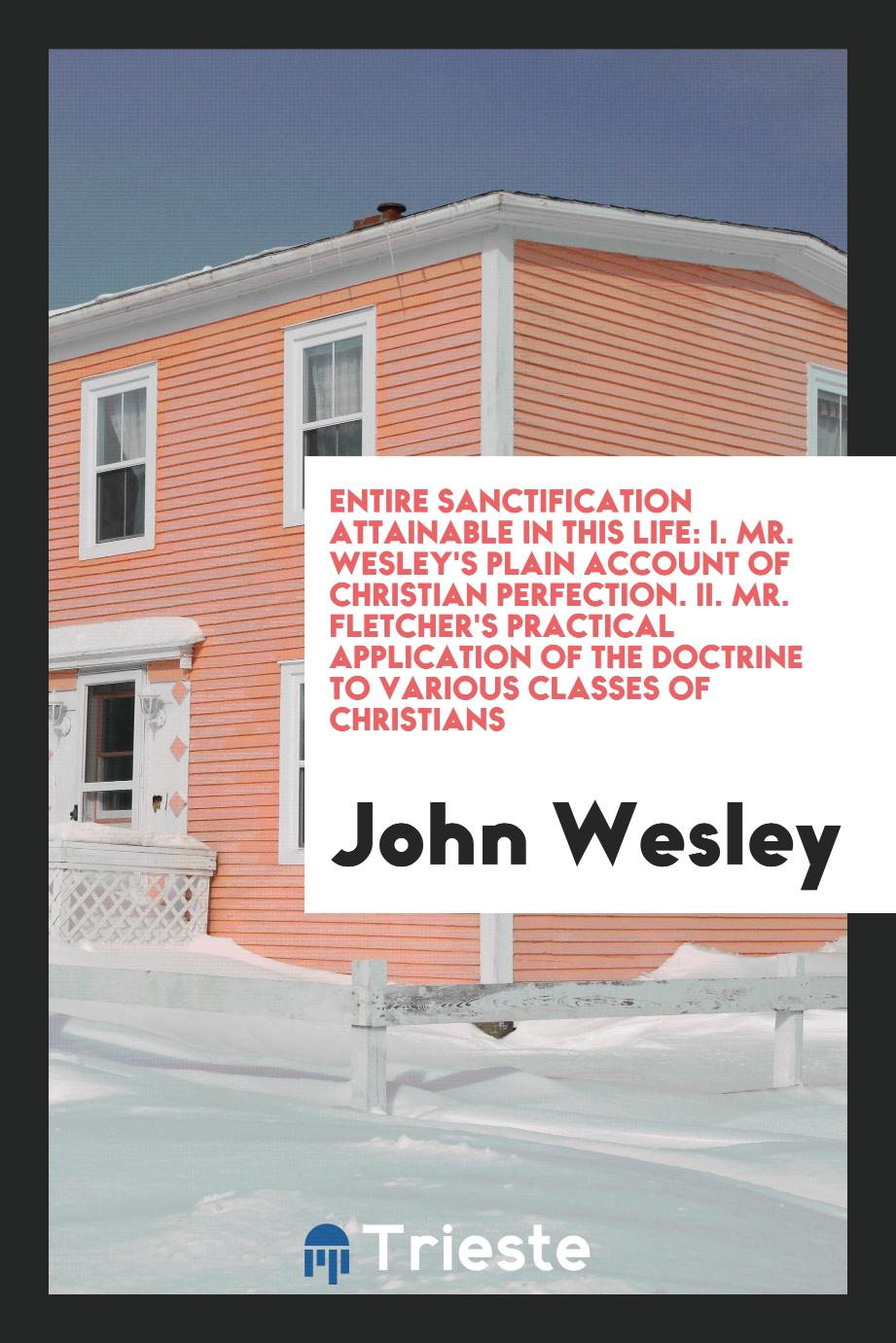 Entire sanctification attainable in this life: I. Mr. Wesley's Plain account of Christian perfection. II. Mr. Fletcher's Practical application of the doctrine to various classes of Christians