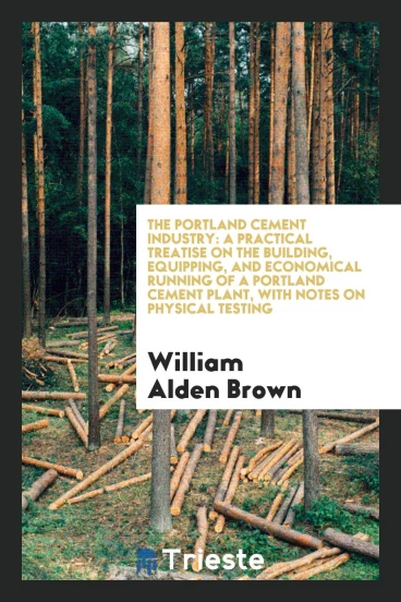 The Portland Cement Industry: A Practical Treatise on the Building, Equipping, and Economical Running of a Portland Cement Plant, with Notes on Physical Testing