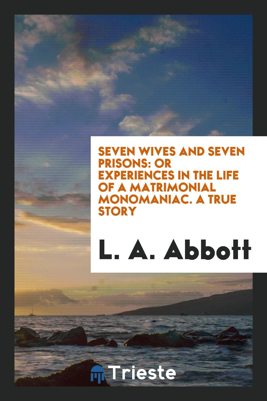 Seven wives and seven prisons: or Experiences in the life of a matrimonial monomaniac. A true story