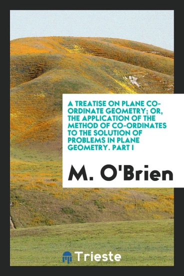 A Treatise on Plane Co-Ordinate Geometry; Or, the Application of the Method of Co-Ordinates to the Solution of Problems in Plane Geometry. Part I