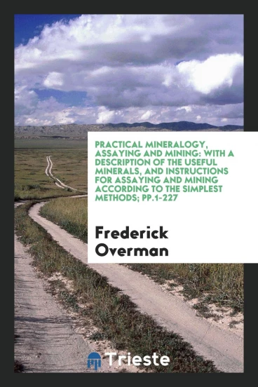 Practical Mineralogy, Assaying and Mining: With a Description of the Useful Minerals, and Instructions for Assaying and Mining According to the Simplest Methods; pp.1-227