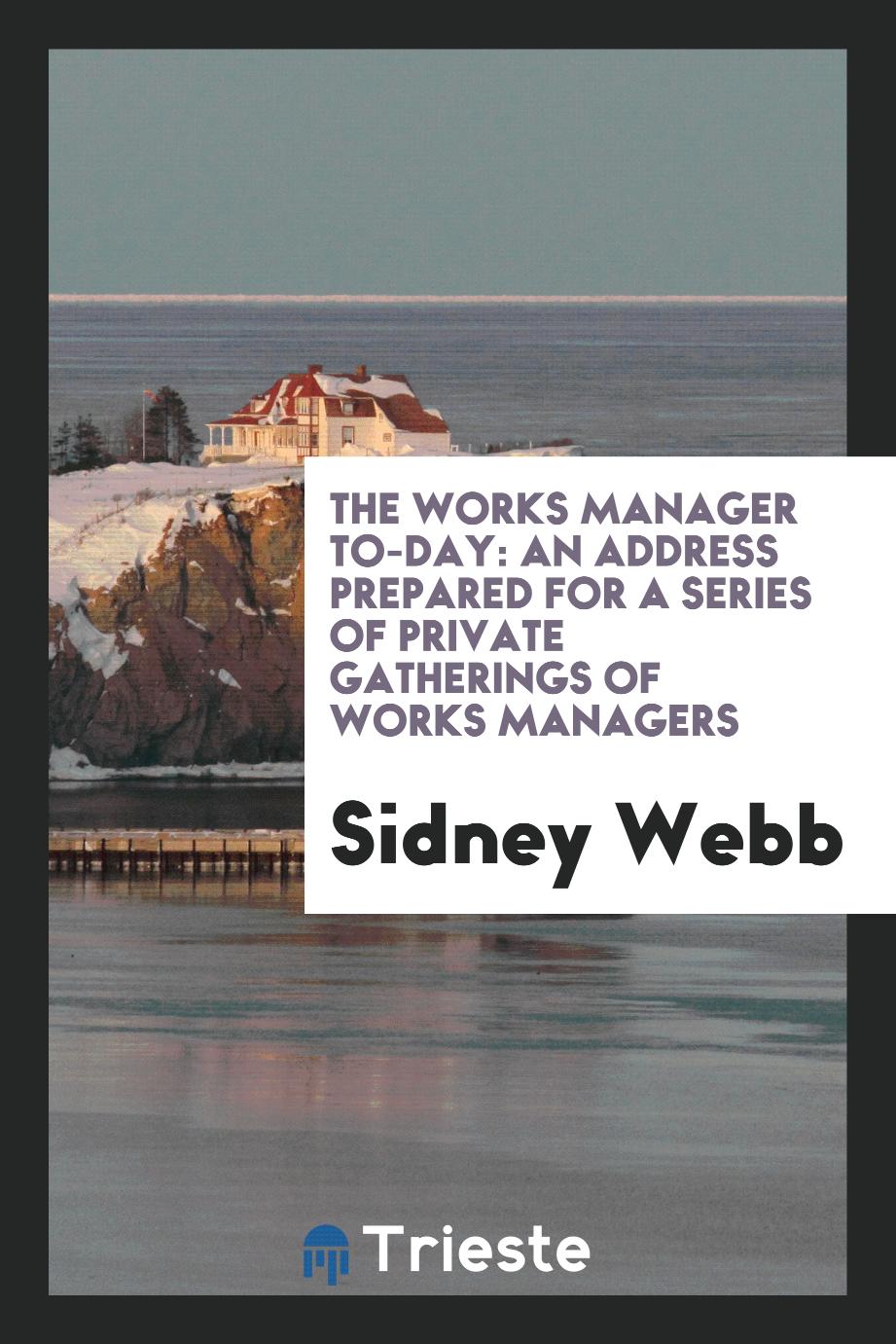 The Works Manager To-Day: An Address Prepared for a Series of Private Gatherings of Works Managers